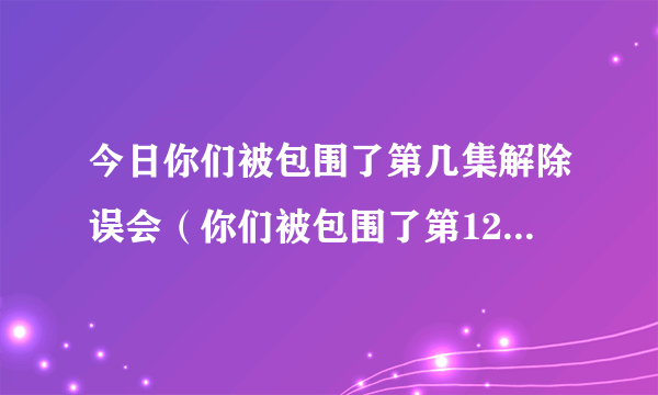 今日你们被包围了第几集解除误会（你们被包围了第12集13集14集什么时候更新）