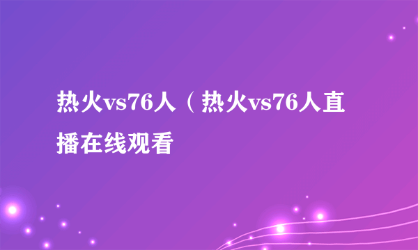 热火vs76人（热火vs76人直播在线观看