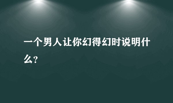 一个男人让你幻得幻时说明什么？