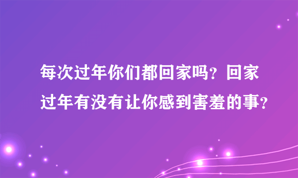 每次过年你们都回家吗？回家过年有没有让你感到害羞的事？