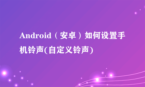 Android（安卓）如何设置手机铃声(自定义铃声)