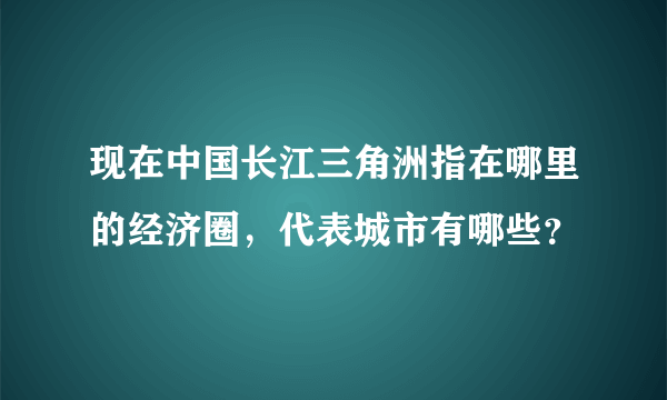 现在中国长江三角洲指在哪里的经济圈，代表城市有哪些？