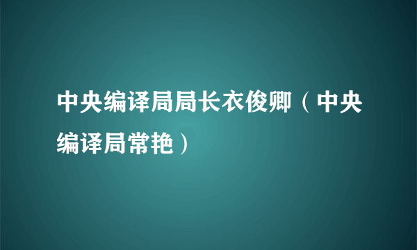 中央编译局局长衣俊卿（中央编译局常艳）