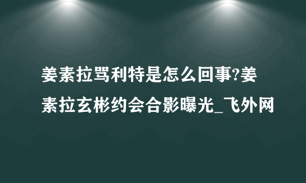 姜素拉骂利特是怎么回事?姜素拉玄彬约会合影曝光_飞外网