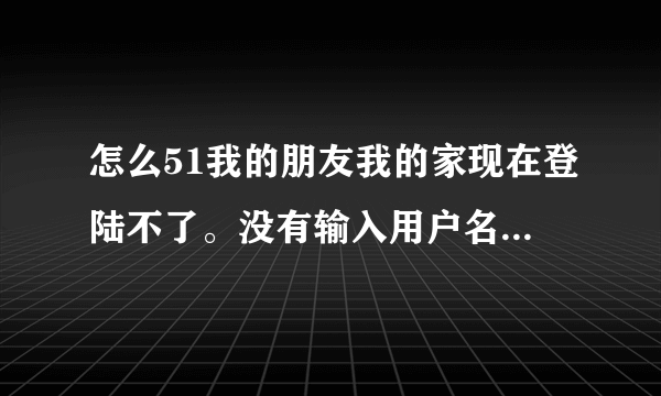 怎么51我的朋友我的家现在登陆不了。没有输入用户名的框出来呢？如何登录？