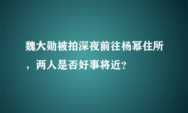 魏大勋被拍深夜前往杨幂住所，两人是否好事将近？