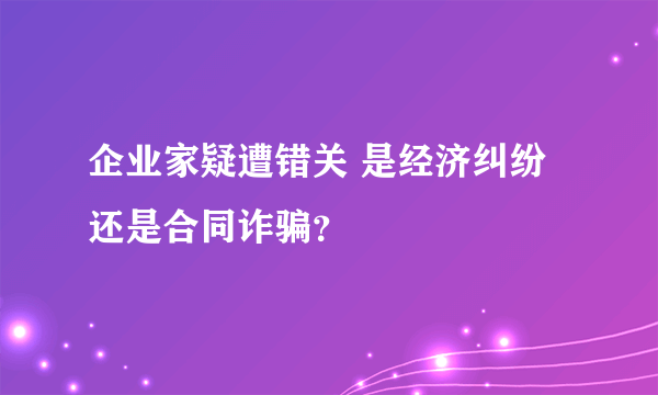 企业家疑遭错关 是经济纠纷还是合同诈骗？