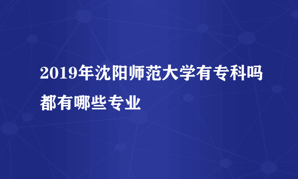 2019年沈阳师范大学有专科吗都有哪些专业