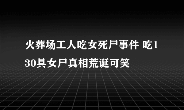 火葬场工人吃女死尸事件 吃130具女尸真相荒诞可笑