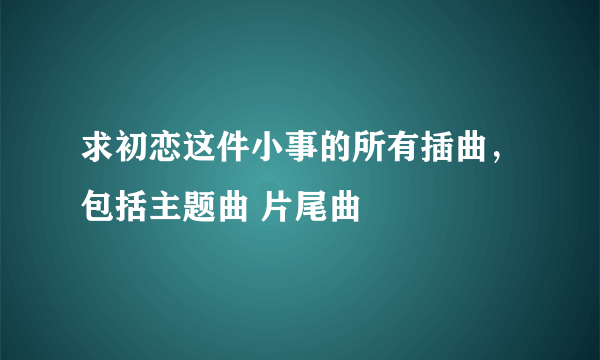 求初恋这件小事的所有插曲，包括主题曲 片尾曲