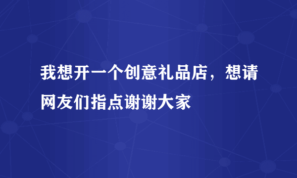 我想开一个创意礼品店，想请网友们指点谢谢大家