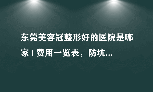 东莞美容冠整形好的医院是哪家 | 费用一览表，防坑骗！_美容冠牙齿矫正的费用贵吗？在这边大概多少钱？