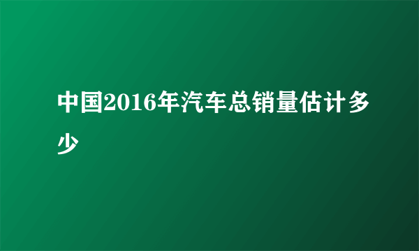 中国2016年汽车总销量估计多少