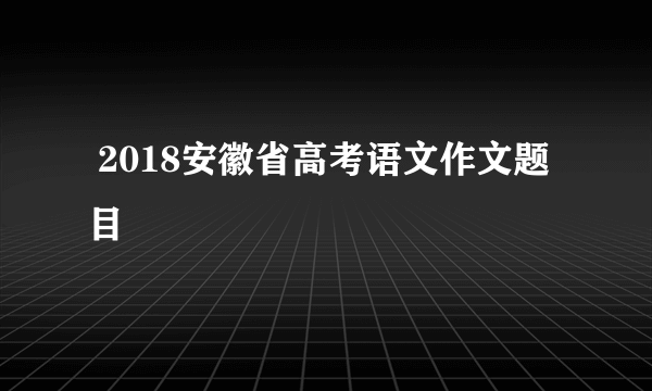  2018安徽省高考语文作文题目