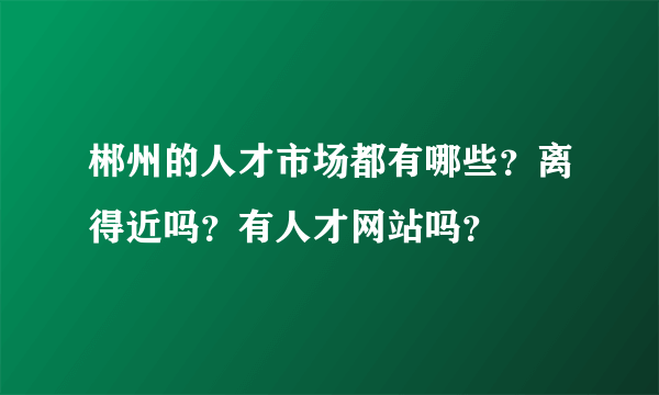 郴州的人才市场都有哪些？离得近吗？有人才网站吗？