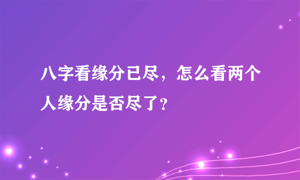 八字看缘分已尽，怎么看两个人缘分是否尽了？