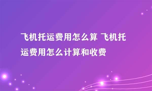 飞机托运费用怎么算 飞机托运费用怎么计算和收费