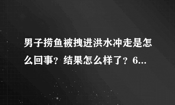 男子捞鱼被拽进洪水冲走是怎么回事？结果怎么样了？6秒画面曝光