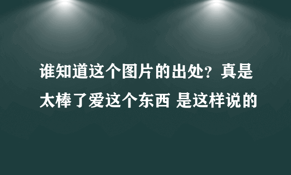 谁知道这个图片的出处？真是太棒了爱这个东西 是这样说的