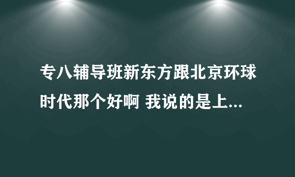 专八辅导班新东方跟北京环球时代那个好啊 我说的是上海地区的