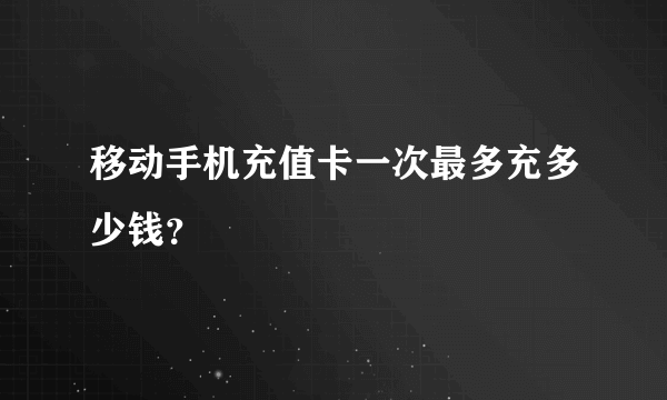 移动手机充值卡一次最多充多少钱？