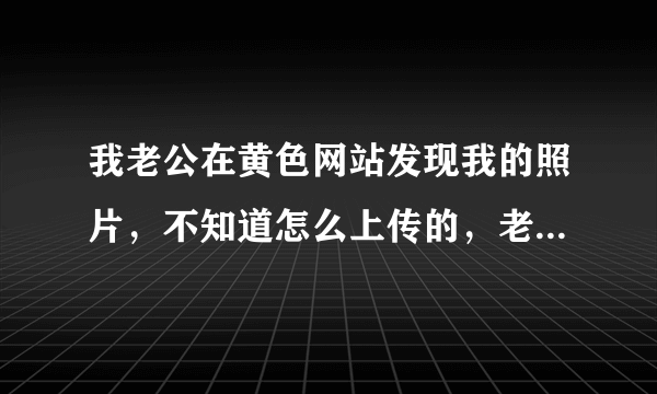 我老公在黄色网站发现我的照片，不知道怎么上传的，老公后面又说网站没了，只有发给我的照片，这样的情况报警能起作用吗