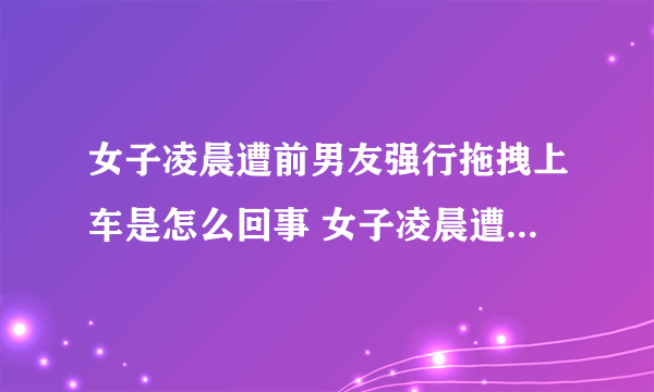 女子凌晨遭前男友强行拖拽上车是怎么回事 女子凌晨遭前男友强行拖拽上车什么情况