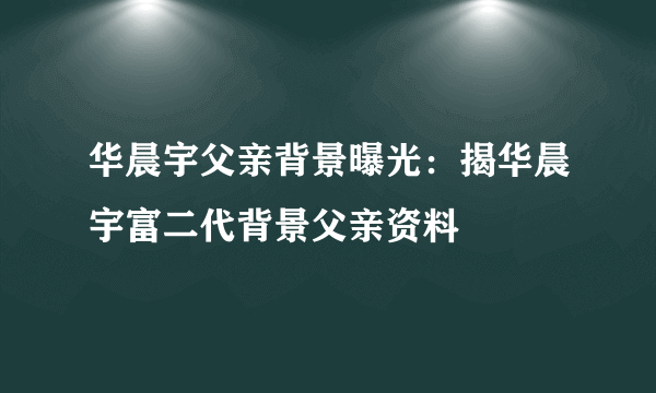 华晨宇父亲背景曝光：揭华晨宇富二代背景父亲资料