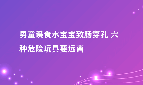 男童误食水宝宝致肠穿孔 六种危险玩具要远离