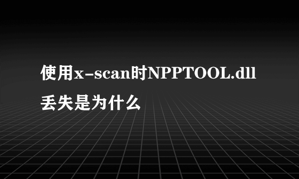 使用x-scan时NPPTOOL.dll丢失是为什么