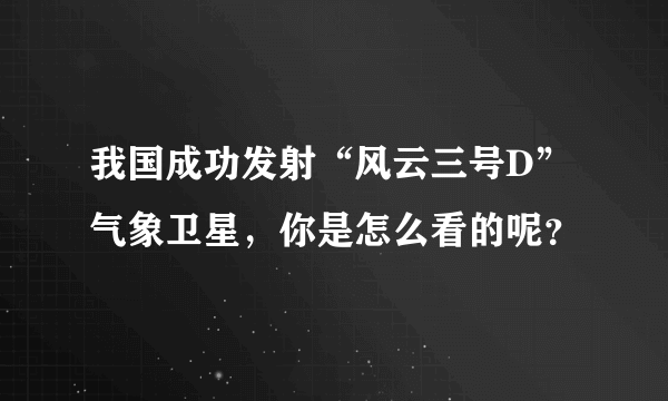 我国成功发射“风云三号D”气象卫星，你是怎么看的呢？