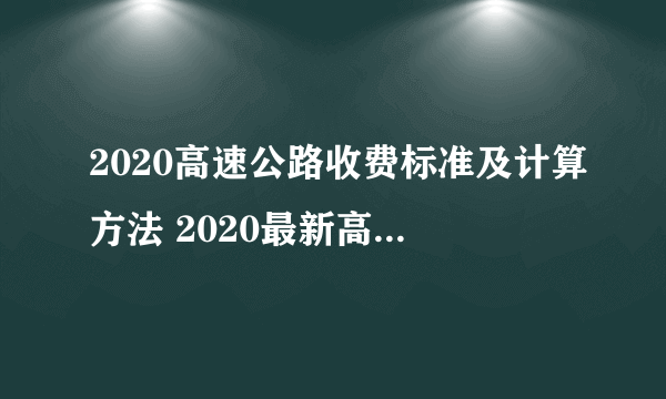 2020高速公路收费标准及计算方法 2020最新高速公路收费标准