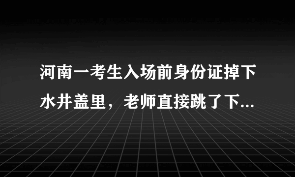 河南一考生入场前身份证掉下水井盖里，老师直接跳了下去取回身份证，你怎么看？