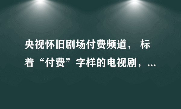 央视怀旧剧场付费频道， 标着“付费”字样的电视剧， 还得再付费观看吗?需要付费多少钱？