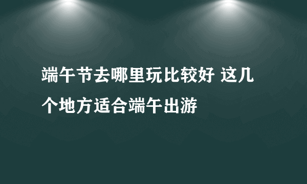 端午节去哪里玩比较好 这几个地方适合端午出游