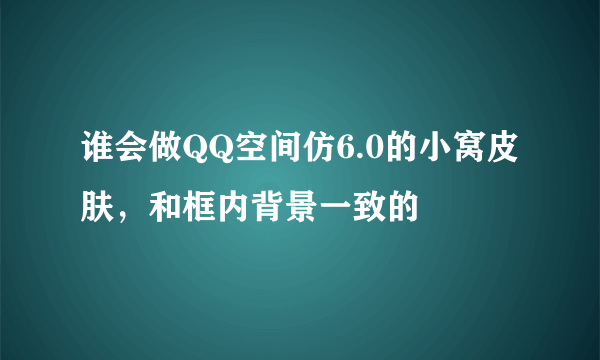 谁会做QQ空间仿6.0的小窝皮肤，和框内背景一致的