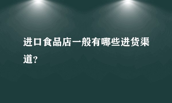 进口食品店一般有哪些进货渠道？