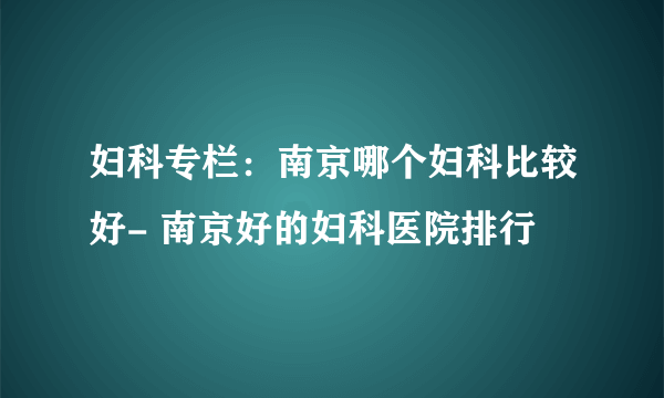 妇科专栏：南京哪个妇科比较好- 南京好的妇科医院排行