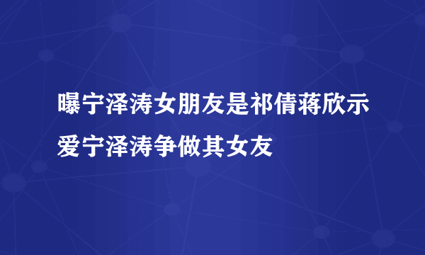 曝宁泽涛女朋友是祁倩蒋欣示爱宁泽涛争做其女友