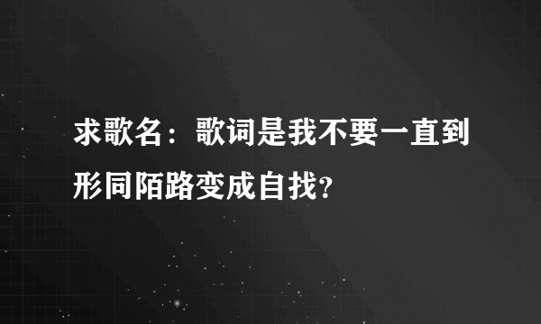 求歌名：歌词是我不要一直到形同陌路变成自找？