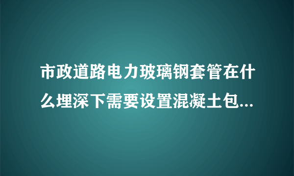 市政道路电力玻璃钢套管在什么埋深下需要设置混凝土包封。有这方面的规范吗？