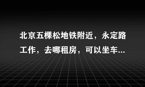 北京五棵松地铁附近，永定路工作，去哪租房，可以坐车，毕业生刚工作，700以下的房租