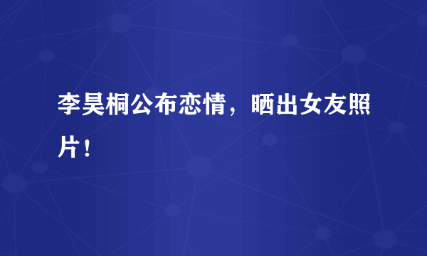 李昊桐公布恋情，晒出女友照片！