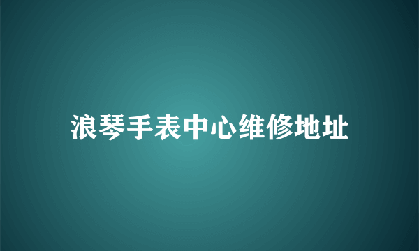 浪琴手表中心维修地址