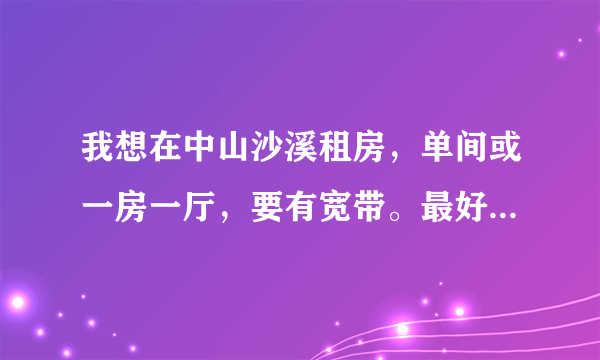 我想在中山沙溪租房，单间或一房一厅，要有宽带。最好能离富华总站不远。谁可以推荐下？