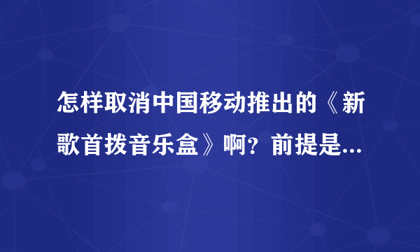 怎样取消中国移动推出的《新歌首拨音乐盒》啊？前提是不用拨打中国移动客户服务转人工服务电话？如题 谢