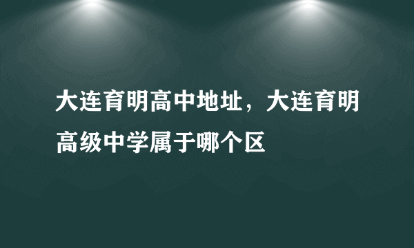 大连育明高中地址，大连育明高级中学属于哪个区