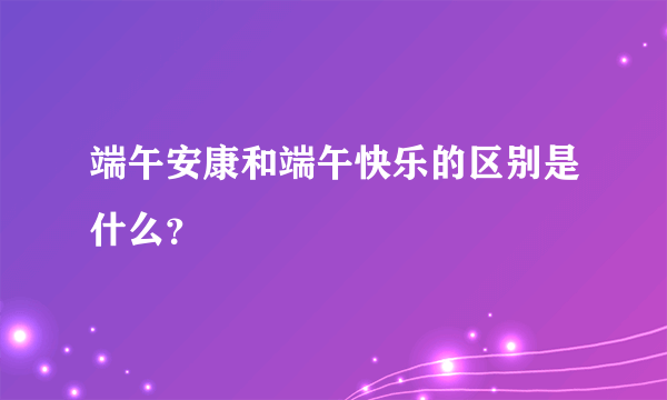 端午安康和端午快乐的区别是什么？