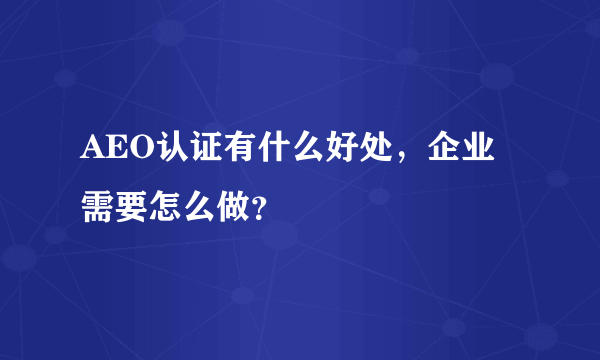 AEO认证有什么好处，企业需要怎么做？