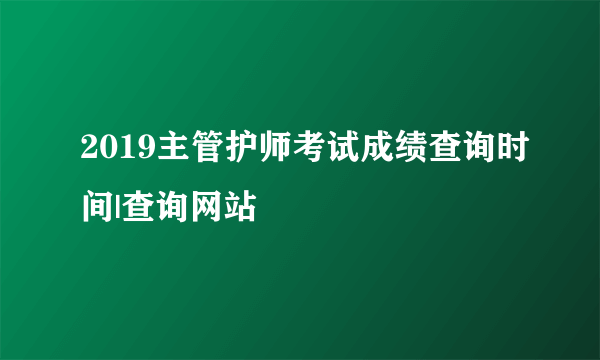 2019主管护师考试成绩查询时间|查询网站